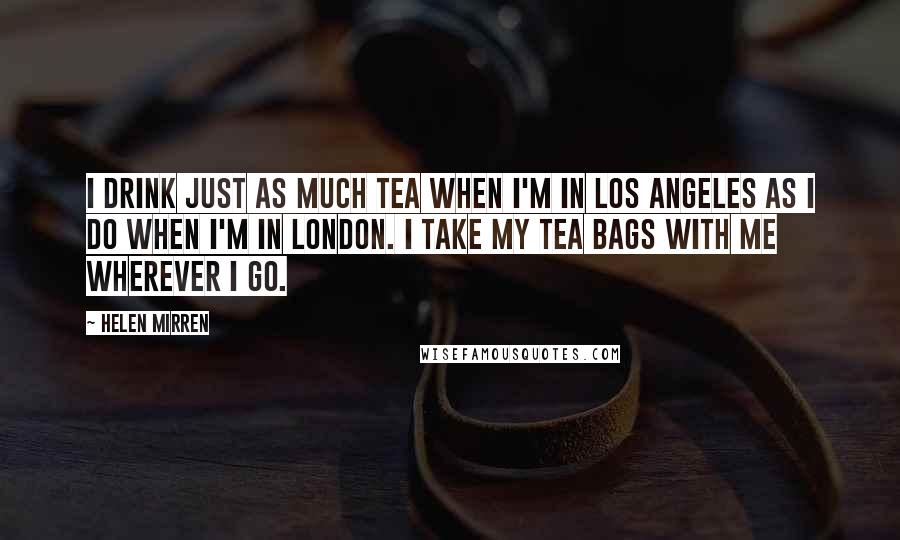 Helen Mirren Quotes: I drink just as much tea when I'm in Los Angeles as I do when I'm in London. I take my tea bags with me wherever I go.