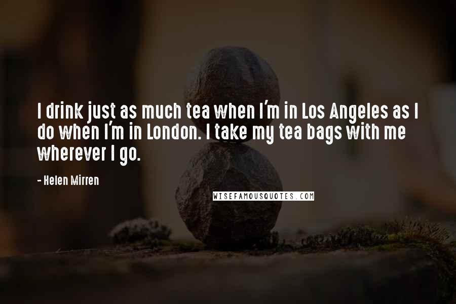 Helen Mirren Quotes: I drink just as much tea when I'm in Los Angeles as I do when I'm in London. I take my tea bags with me wherever I go.