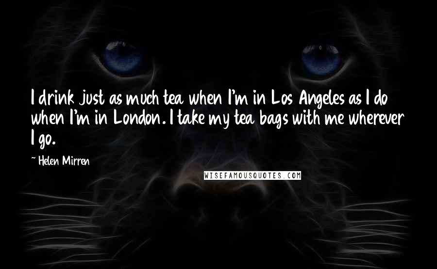 Helen Mirren Quotes: I drink just as much tea when I'm in Los Angeles as I do when I'm in London. I take my tea bags with me wherever I go.