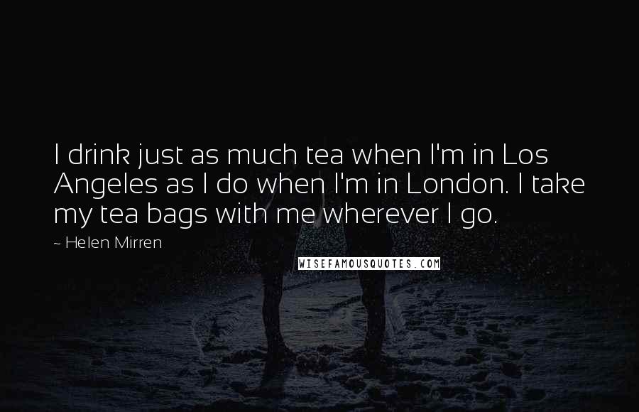 Helen Mirren Quotes: I drink just as much tea when I'm in Los Angeles as I do when I'm in London. I take my tea bags with me wherever I go.