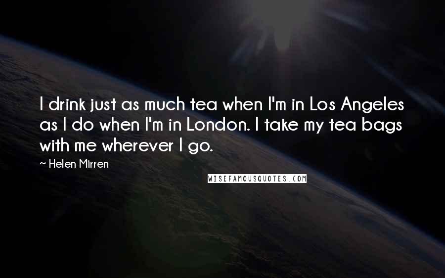 Helen Mirren Quotes: I drink just as much tea when I'm in Los Angeles as I do when I'm in London. I take my tea bags with me wherever I go.