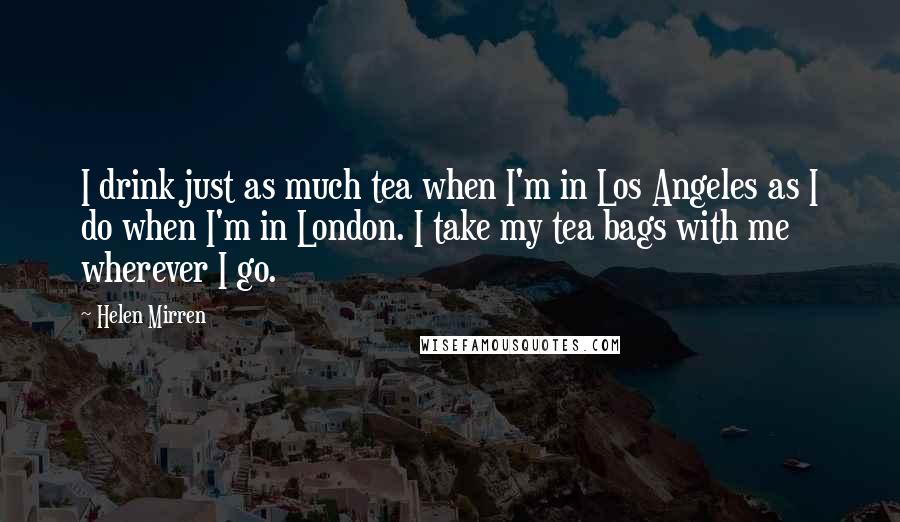 Helen Mirren Quotes: I drink just as much tea when I'm in Los Angeles as I do when I'm in London. I take my tea bags with me wherever I go.