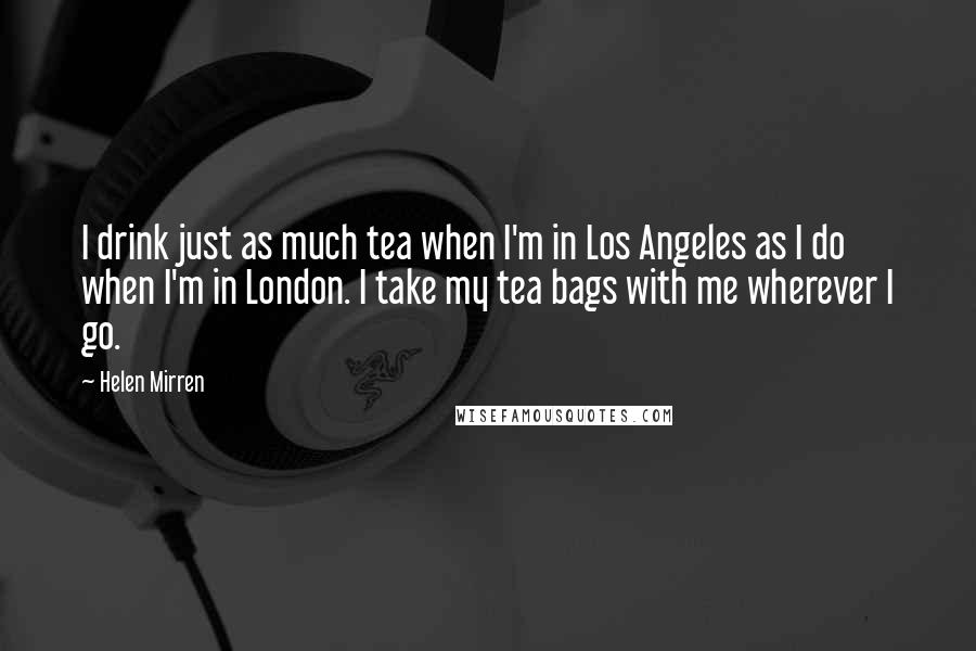 Helen Mirren Quotes: I drink just as much tea when I'm in Los Angeles as I do when I'm in London. I take my tea bags with me wherever I go.