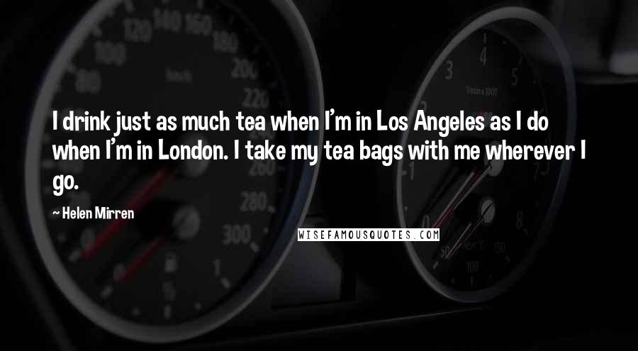Helen Mirren Quotes: I drink just as much tea when I'm in Los Angeles as I do when I'm in London. I take my tea bags with me wherever I go.