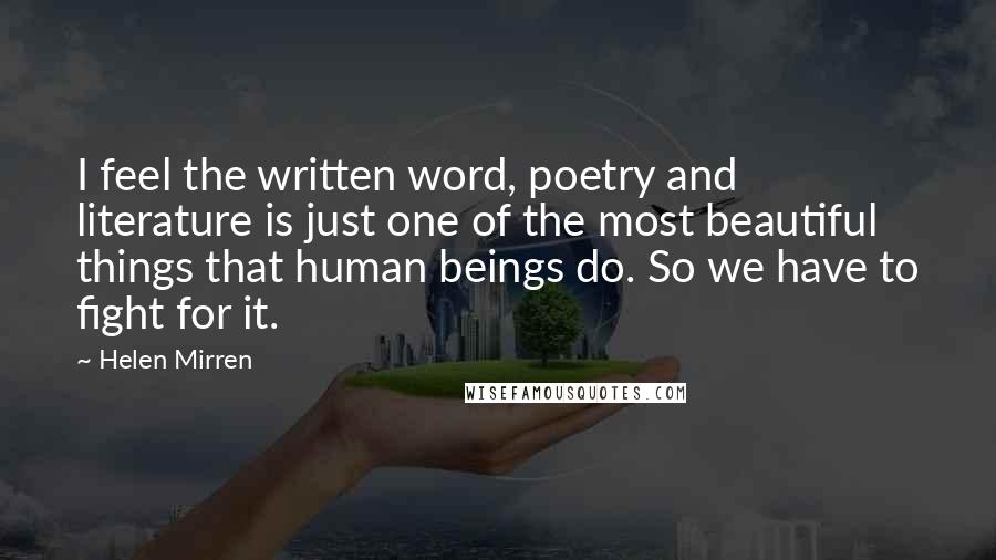 Helen Mirren Quotes: I feel the written word, poetry and literature is just one of the most beautiful things that human beings do. So we have to fight for it.