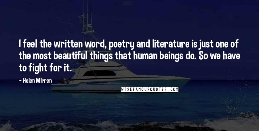 Helen Mirren Quotes: I feel the written word, poetry and literature is just one of the most beautiful things that human beings do. So we have to fight for it.