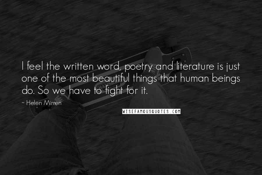 Helen Mirren Quotes: I feel the written word, poetry and literature is just one of the most beautiful things that human beings do. So we have to fight for it.