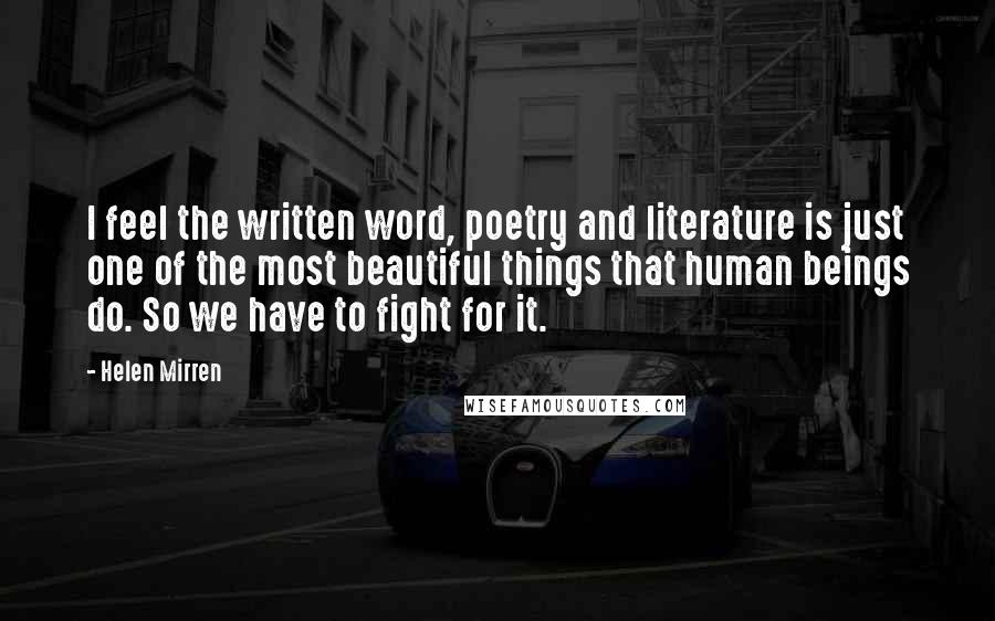 Helen Mirren Quotes: I feel the written word, poetry and literature is just one of the most beautiful things that human beings do. So we have to fight for it.