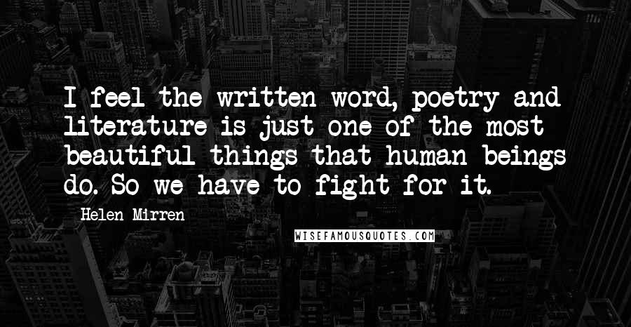 Helen Mirren Quotes: I feel the written word, poetry and literature is just one of the most beautiful things that human beings do. So we have to fight for it.