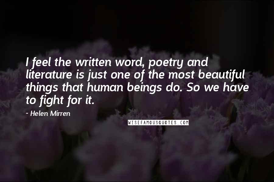 Helen Mirren Quotes: I feel the written word, poetry and literature is just one of the most beautiful things that human beings do. So we have to fight for it.