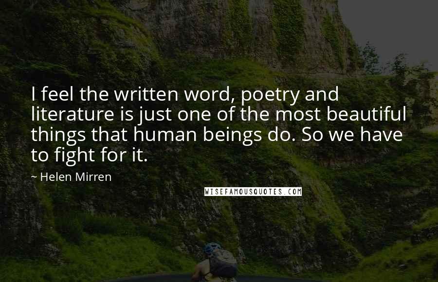 Helen Mirren Quotes: I feel the written word, poetry and literature is just one of the most beautiful things that human beings do. So we have to fight for it.