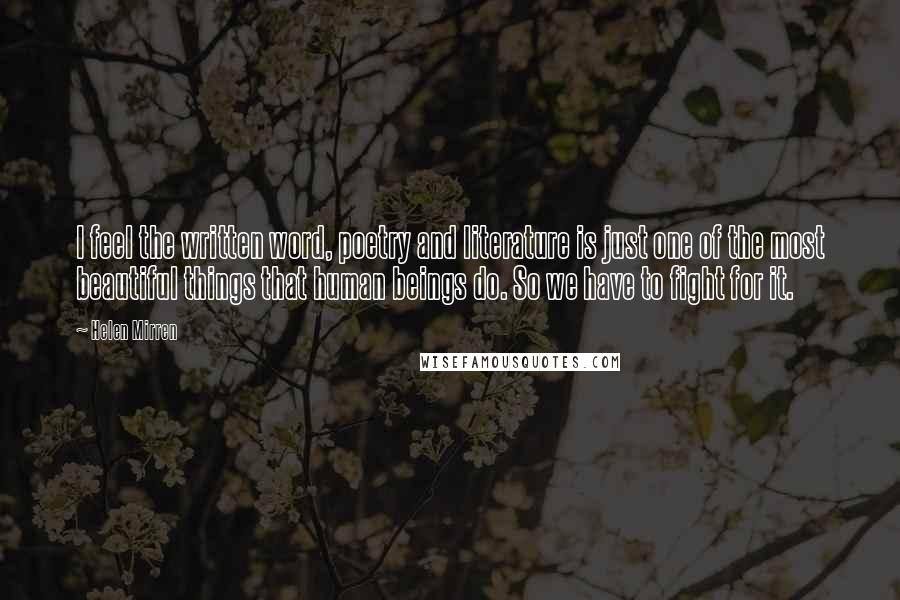 Helen Mirren Quotes: I feel the written word, poetry and literature is just one of the most beautiful things that human beings do. So we have to fight for it.