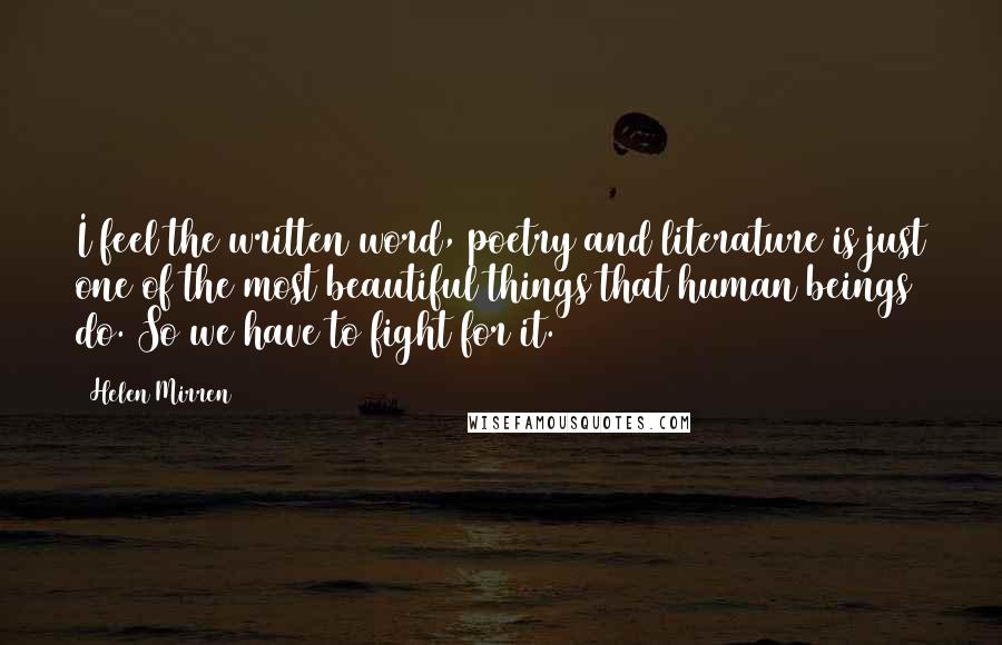 Helen Mirren Quotes: I feel the written word, poetry and literature is just one of the most beautiful things that human beings do. So we have to fight for it.