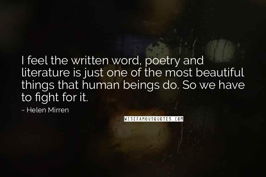 Helen Mirren Quotes: I feel the written word, poetry and literature is just one of the most beautiful things that human beings do. So we have to fight for it.