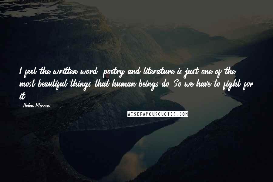 Helen Mirren Quotes: I feel the written word, poetry and literature is just one of the most beautiful things that human beings do. So we have to fight for it.