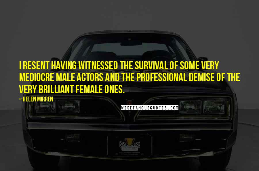 Helen Mirren Quotes: I resent having witnessed the survival of some very mediocre male actors and the professional demise of the very brilliant female ones.