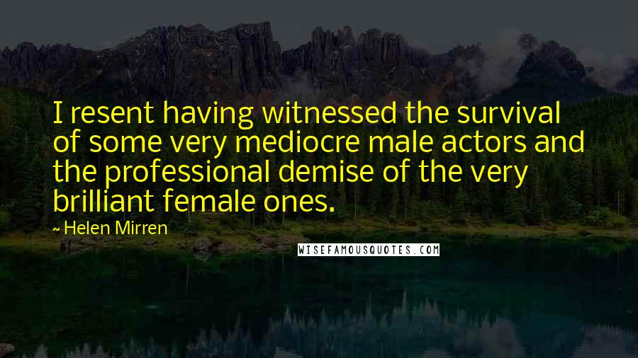 Helen Mirren Quotes: I resent having witnessed the survival of some very mediocre male actors and the professional demise of the very brilliant female ones.