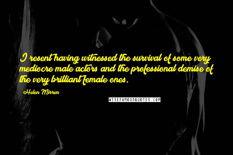 Helen Mirren Quotes: I resent having witnessed the survival of some very mediocre male actors and the professional demise of the very brilliant female ones.