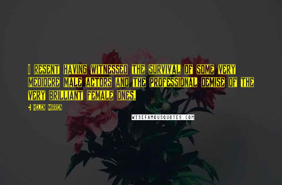 Helen Mirren Quotes: I resent having witnessed the survival of some very mediocre male actors and the professional demise of the very brilliant female ones.