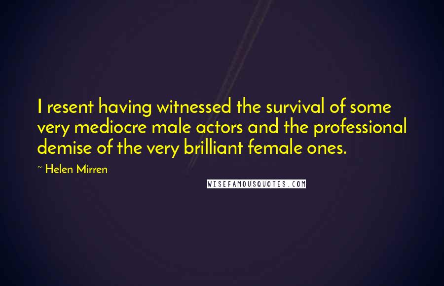 Helen Mirren Quotes: I resent having witnessed the survival of some very mediocre male actors and the professional demise of the very brilliant female ones.