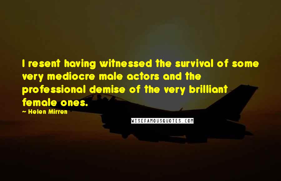 Helen Mirren Quotes: I resent having witnessed the survival of some very mediocre male actors and the professional demise of the very brilliant female ones.