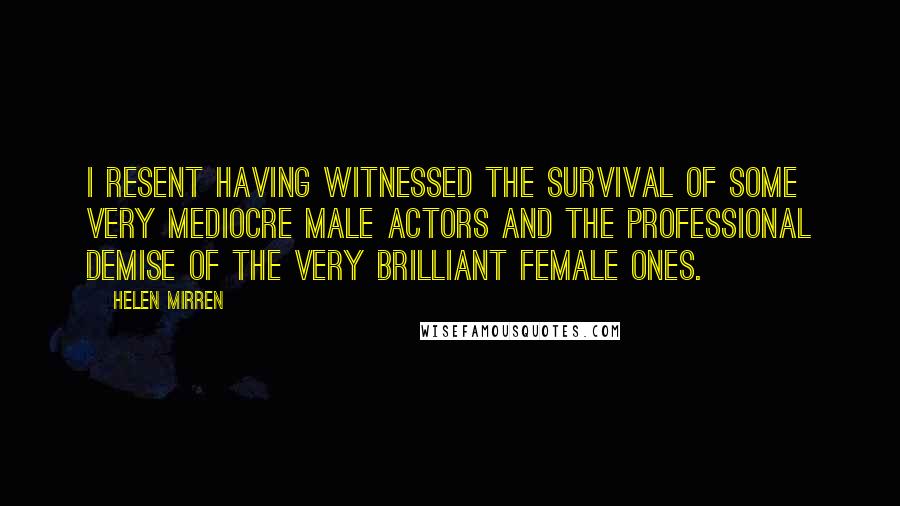 Helen Mirren Quotes: I resent having witnessed the survival of some very mediocre male actors and the professional demise of the very brilliant female ones.
