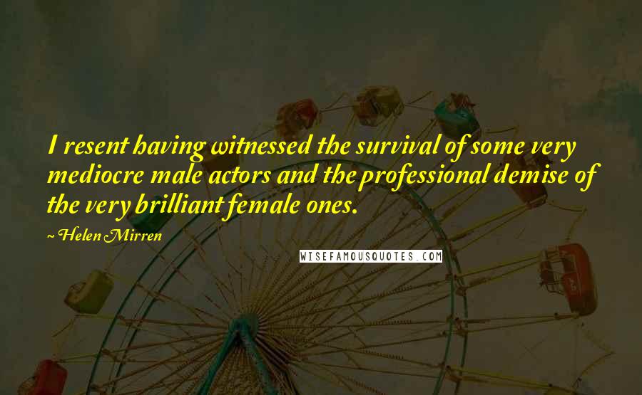 Helen Mirren Quotes: I resent having witnessed the survival of some very mediocre male actors and the professional demise of the very brilliant female ones.