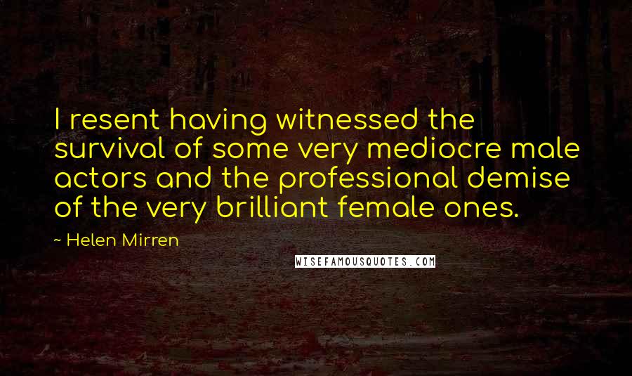 Helen Mirren Quotes: I resent having witnessed the survival of some very mediocre male actors and the professional demise of the very brilliant female ones.