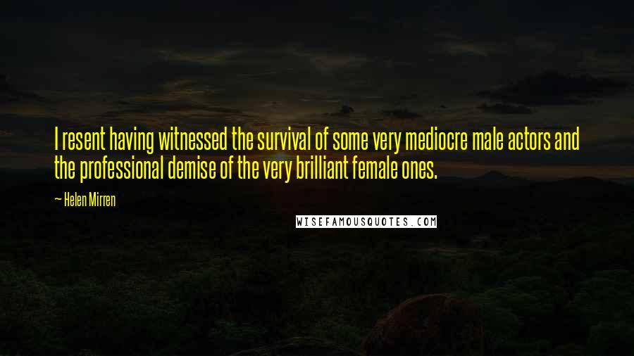 Helen Mirren Quotes: I resent having witnessed the survival of some very mediocre male actors and the professional demise of the very brilliant female ones.