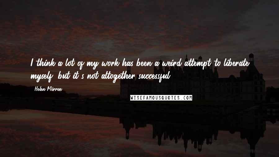 Helen Mirren Quotes: I think a lot of my work has been a weird attempt to liberate myself, but it's not altogether successful.