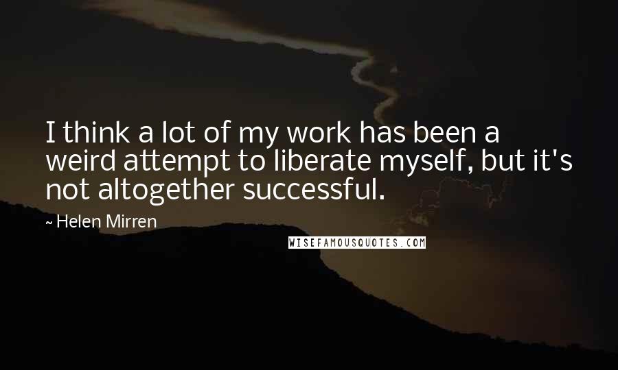 Helen Mirren Quotes: I think a lot of my work has been a weird attempt to liberate myself, but it's not altogether successful.