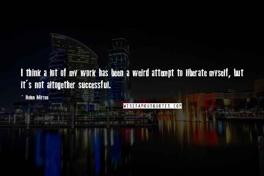 Helen Mirren Quotes: I think a lot of my work has been a weird attempt to liberate myself, but it's not altogether successful.