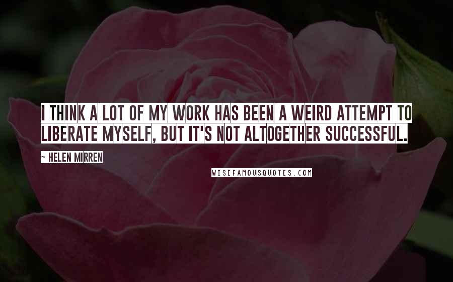 Helen Mirren Quotes: I think a lot of my work has been a weird attempt to liberate myself, but it's not altogether successful.