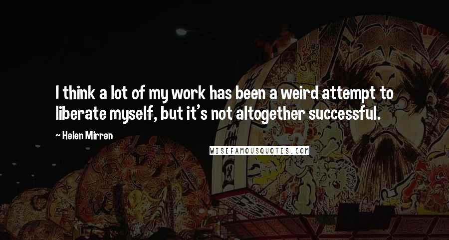 Helen Mirren Quotes: I think a lot of my work has been a weird attempt to liberate myself, but it's not altogether successful.