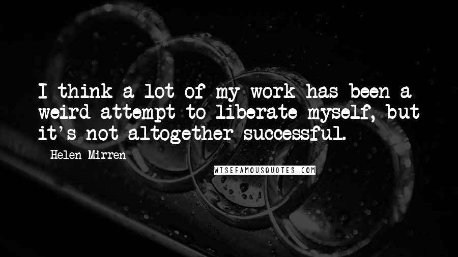 Helen Mirren Quotes: I think a lot of my work has been a weird attempt to liberate myself, but it's not altogether successful.