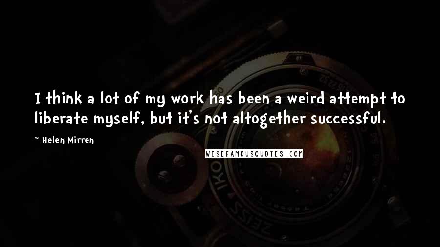 Helen Mirren Quotes: I think a lot of my work has been a weird attempt to liberate myself, but it's not altogether successful.
