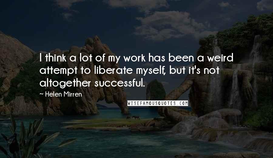 Helen Mirren Quotes: I think a lot of my work has been a weird attempt to liberate myself, but it's not altogether successful.