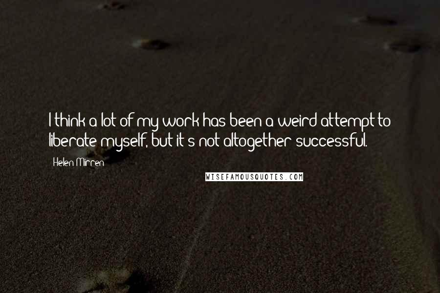 Helen Mirren Quotes: I think a lot of my work has been a weird attempt to liberate myself, but it's not altogether successful.