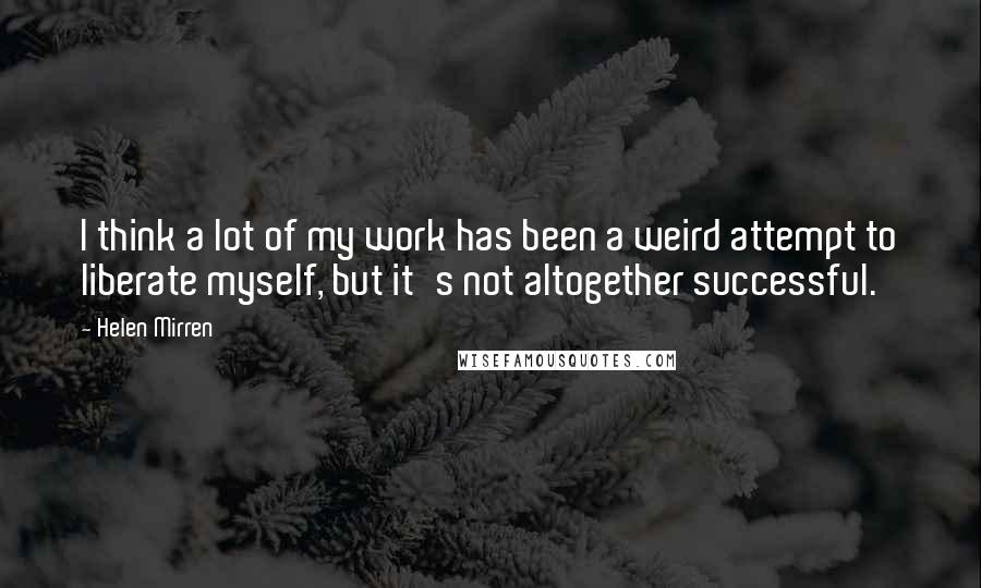 Helen Mirren Quotes: I think a lot of my work has been a weird attempt to liberate myself, but it's not altogether successful.