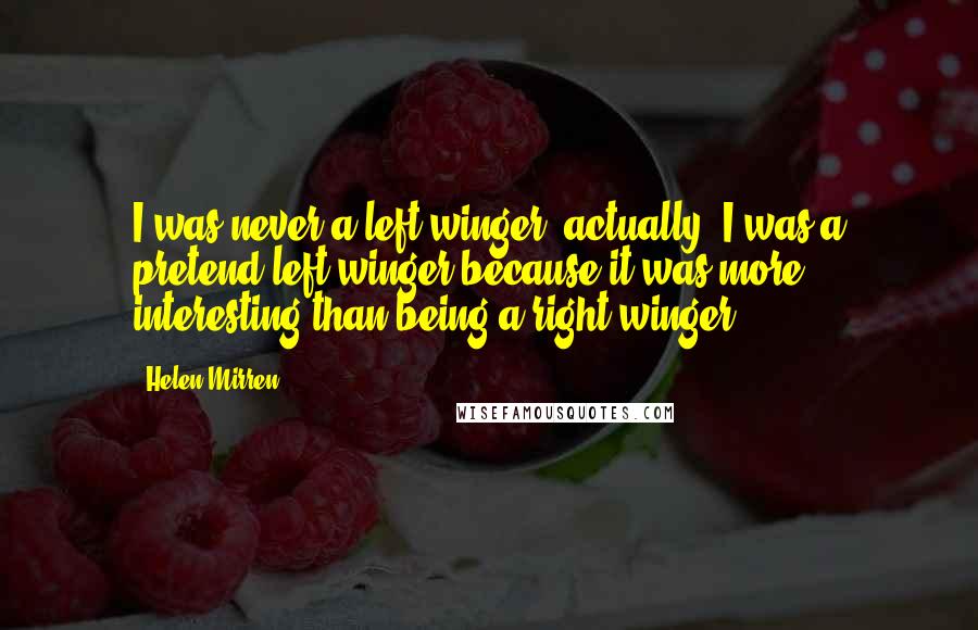 Helen Mirren Quotes: I was never a left-winger, actually. I was a pretend left-winger because it was more interesting than being a right-winger.