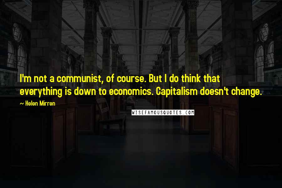 Helen Mirren Quotes: I'm not a communist, of course. But I do think that everything is down to economics. Capitalism doesn't change.