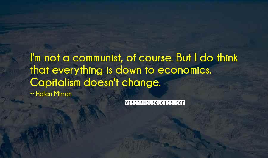 Helen Mirren Quotes: I'm not a communist, of course. But I do think that everything is down to economics. Capitalism doesn't change.