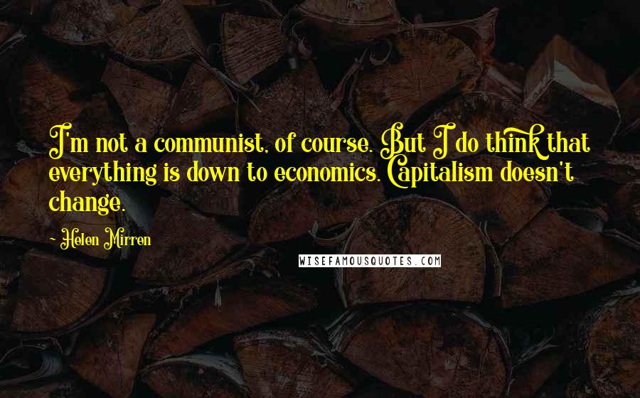 Helen Mirren Quotes: I'm not a communist, of course. But I do think that everything is down to economics. Capitalism doesn't change.