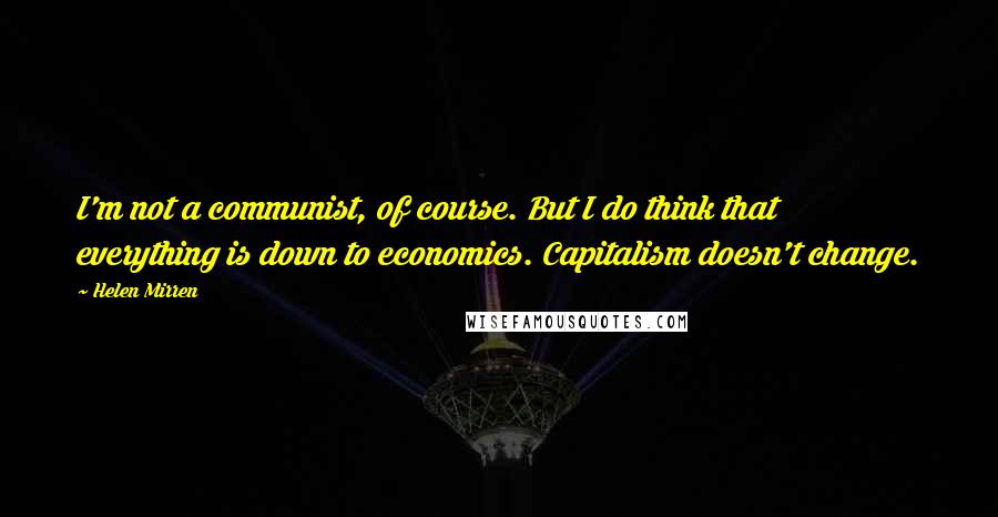 Helen Mirren Quotes: I'm not a communist, of course. But I do think that everything is down to economics. Capitalism doesn't change.