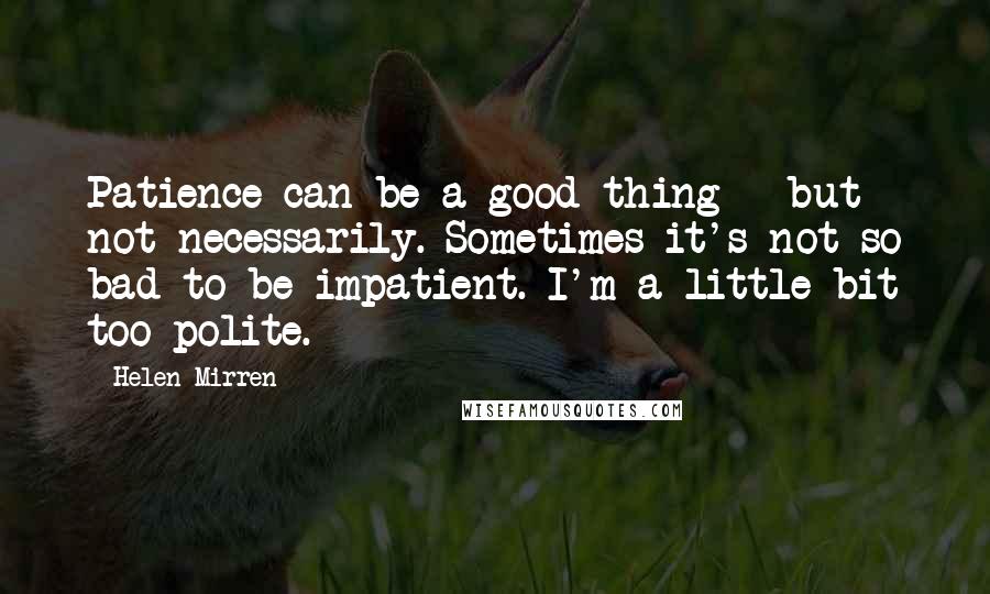 Helen Mirren Quotes: Patience can be a good thing - but not necessarily. Sometimes it's not so bad to be impatient. I'm a little bit too polite.