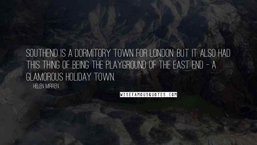Helen Mirren Quotes: Southend is a dormitory town for London. But it also had this thing of being the playground of the East End - a glamorous holiday town.