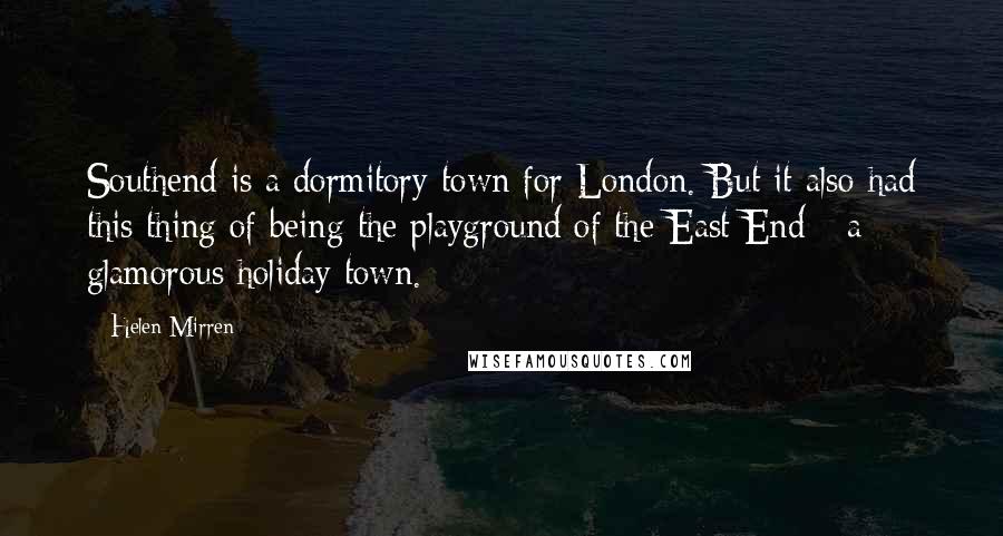 Helen Mirren Quotes: Southend is a dormitory town for London. But it also had this thing of being the playground of the East End - a glamorous holiday town.