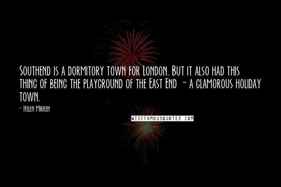 Helen Mirren Quotes: Southend is a dormitory town for London. But it also had this thing of being the playground of the East End - a glamorous holiday town.