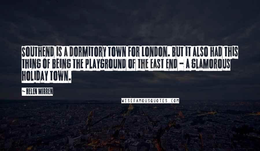 Helen Mirren Quotes: Southend is a dormitory town for London. But it also had this thing of being the playground of the East End - a glamorous holiday town.