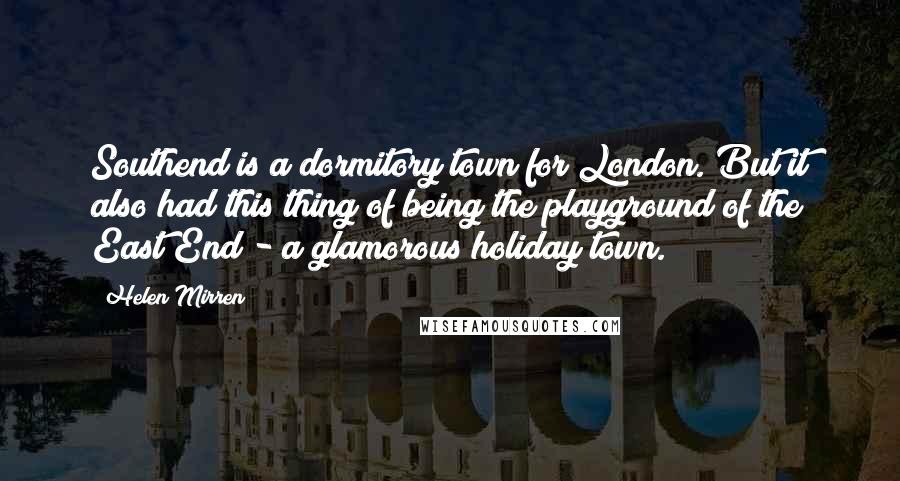 Helen Mirren Quotes: Southend is a dormitory town for London. But it also had this thing of being the playground of the East End - a glamorous holiday town.